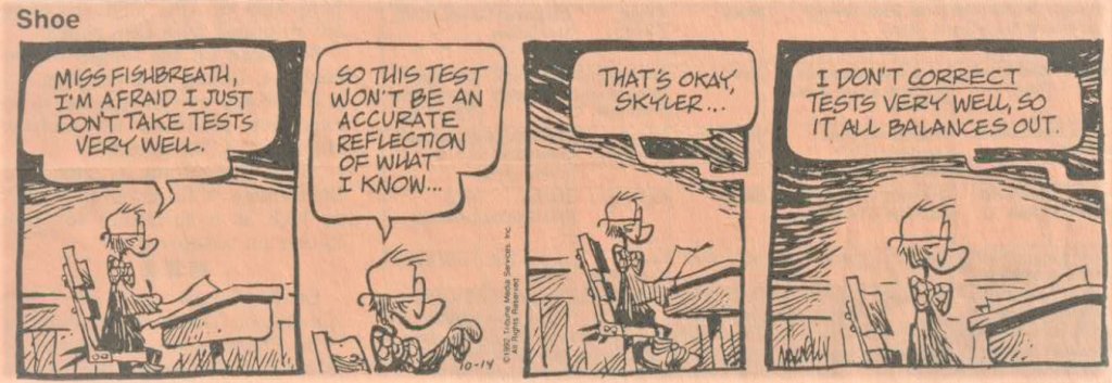Skyler: Miss Fishbreath, I'm afraid I just don't take tests very well. So this test won't be an accurate reflection of what I know.
Miss Fishbreath: That's okay Skyler, I don't correct tests very well, so it all balances out.